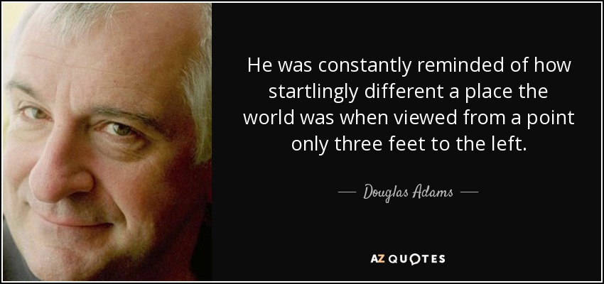 He was constantly reminded of how startlingly different a place the world was when viewed from a point only three feet to the left. - Douglas Adams