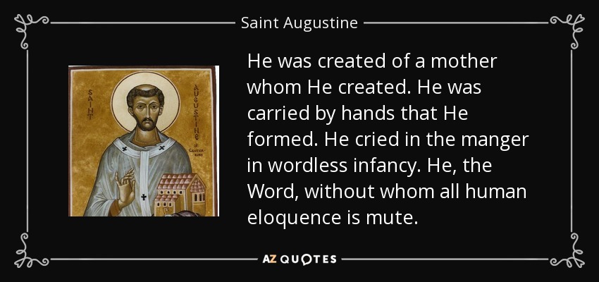 He was created of a mother whom He created. He was carried by hands that He formed. He cried in the manger in wordless infancy. He, the Word, without whom all human eloquence is mute. - Saint Augustine