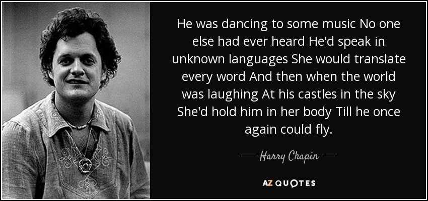 He was dancing to some music No one else had ever heard He'd speak in unknown languages She would translate every word And then when the world was laughing At his castles in the sky She'd hold him in her body Till he once again could fly. - Harry Chapin
