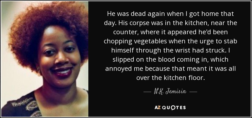 He was dead again when I got home that day. His corpse was in the kitchen, near the counter, where it appeared he'd been chopping vegetables when the urge to stab himself through the wrist had struck. I slipped on the blood coming in, which annoyed me because that meant it was all over the kitchen floor. - N.K. Jemisin