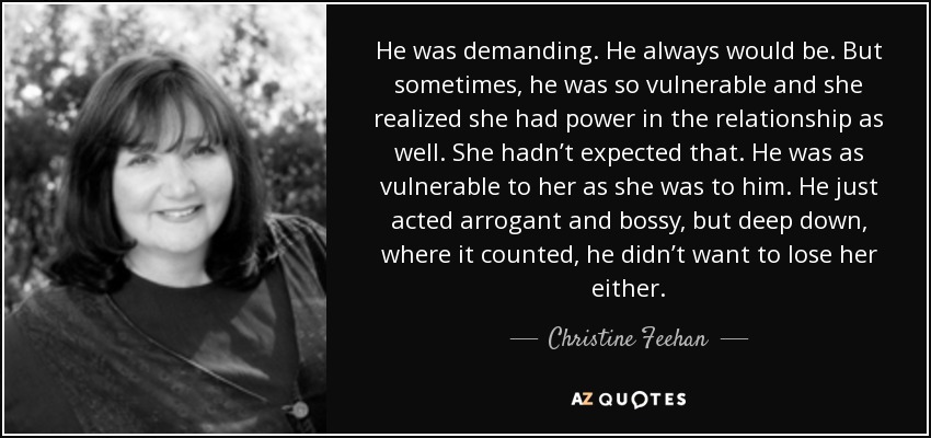 He was demanding. He always would be. But sometimes, he was so vulnerable and she realized she had power in the relationship as well. She hadn’t expected that. He was as vulnerable to her as she was to him. He just acted arrogant and bossy, but deep down, where it counted, he didn’t want to lose her either. - Christine Feehan