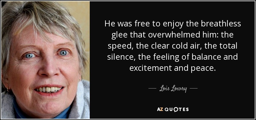 He was free to enjoy the breathless glee that overwhelmed him: the speed, the clear cold air, the total silence, the feeling of balance and excitement and peace. - Lois Lowry
