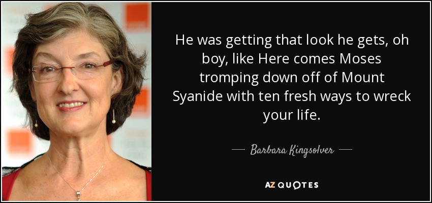 He was getting that look he gets, oh boy, like Here comes Moses tromping down off of Mount Syanide with ten fresh ways to wreck your life. - Barbara Kingsolver