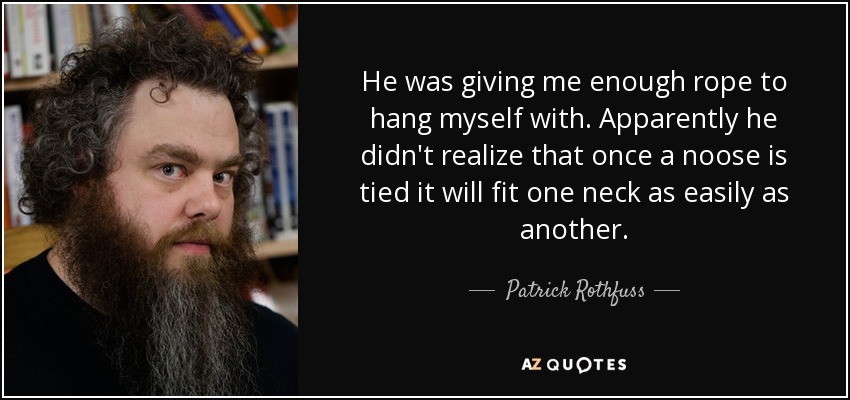 He was giving me enough rope to hang myself with. Apparently he didn't realize that once a noose is tied it will fit one neck as easily as another. - Patrick Rothfuss