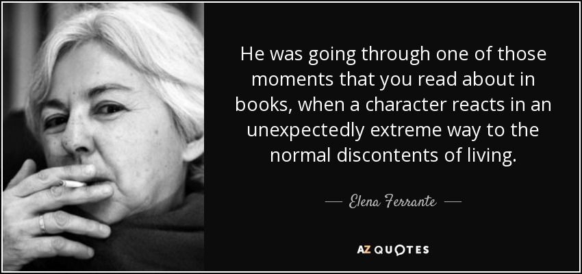 He was going through one of those moments that you read about in books, when a character reacts in an unexpectedly extreme way to the normal discontents of living. - Elena Ferrante