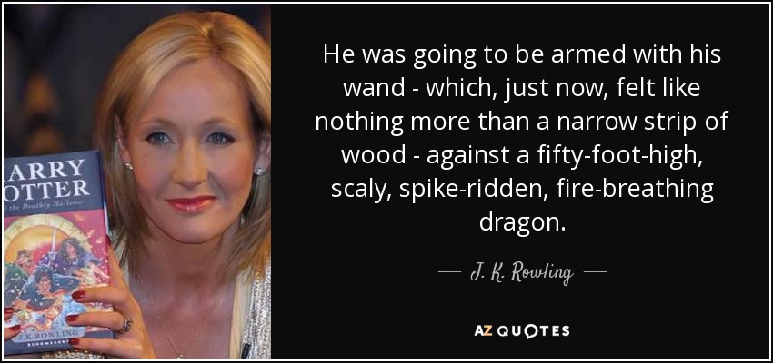 He was going to be armed with his wand - which, just now, felt like nothing more than a narrow strip of wood - against a fifty-foot-high, scaly, spike-ridden, fire-breathing dragon. - J. K. Rowling