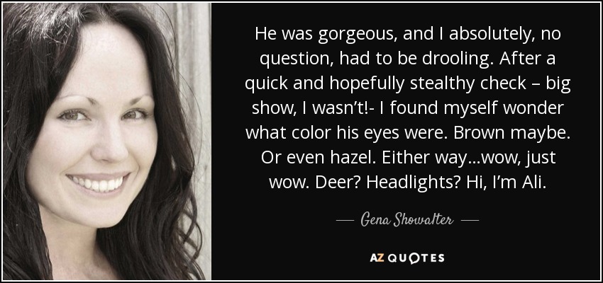 He was gorgeous, and I absolutely, no question, had to be drooling. After a quick and hopefully stealthy check – big show, I wasn’t!- I found myself wonder what color his eyes were. Brown maybe. Or even hazel. Either way…wow, just wow. Deer? Headlights? Hi, I’m Ali. - Gena Showalter