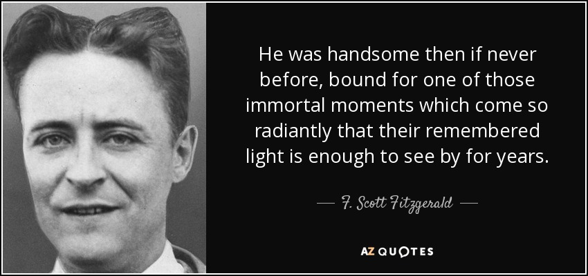 He was handsome then if never before, bound for one of those immortal moments which come so radiantly that their remembered light is enough to see by for years. - F. Scott Fitzgerald
