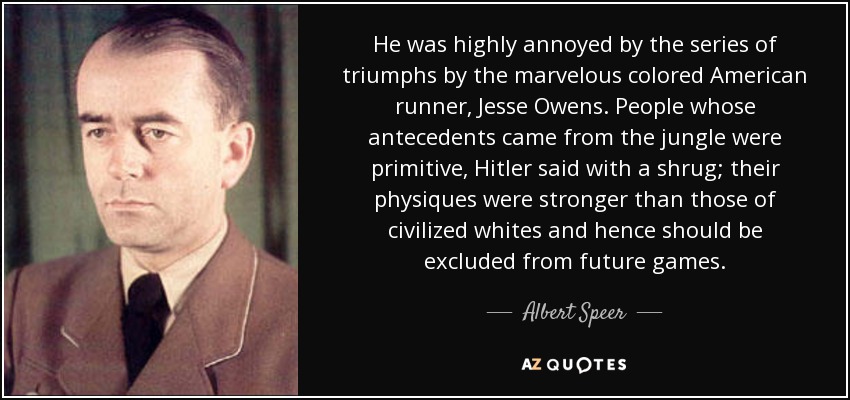 He was highly annoyed by the series of triumphs by the marvelous colored American runner, Jesse Owens. People whose antecedents came from the jungle were primitive, Hitler said with a shrug; their physiques were stronger than those of civilized whites and hence should be excluded from future games. - Albert Speer