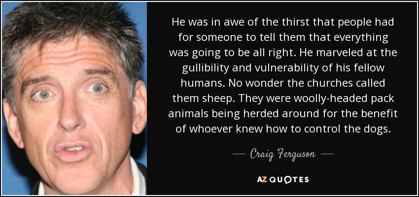 He was in awe of the thirst that people had for someone to tell them that everything was going to be all right. He marveled at the gullibility and vulnerability of his fellow humans. No wonder the churches called them sheep. They were woolly-headed pack animals being herded around for the benefit of whoever knew how to control the dogs. - Craig Ferguson