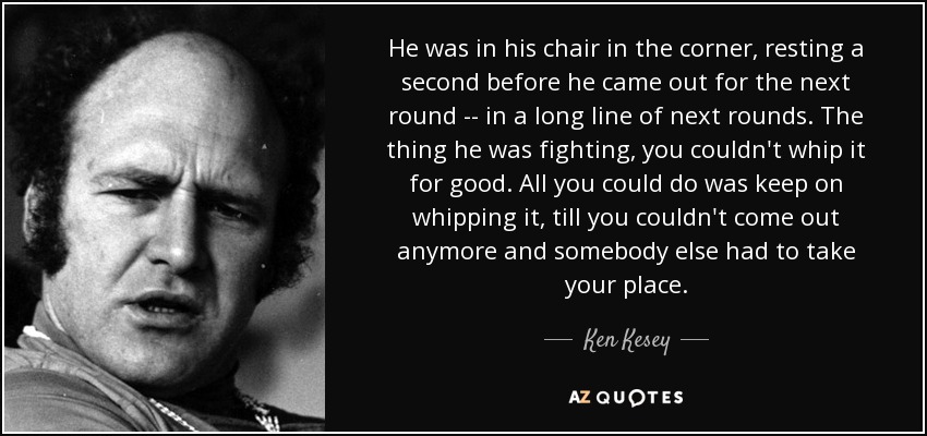 He was in his chair in the corner, resting a second before he came out for the next round -- in a long line of next rounds. The thing he was fighting, you couldn't whip it for good. All you could do was keep on whipping it, till you couldn't come out anymore and somebody else had to take your place. - Ken Kesey