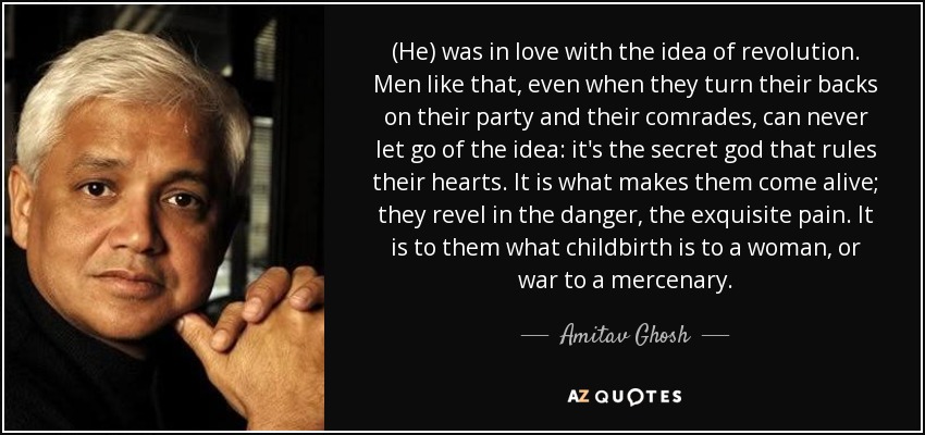 (He) was in love with the idea of revolution. Men like that, even when they turn their backs on their party and their comrades, can never let go of the idea: it's the secret god that rules their hearts. It is what makes them come alive; they revel in the danger, the exquisite pain. It is to them what childbirth is to a woman, or war to a mercenary. - Amitav Ghosh