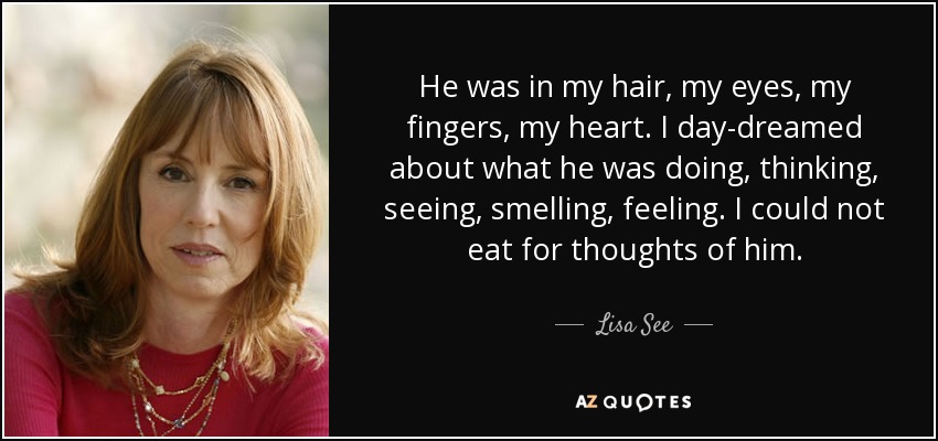 He was in my hair, my eyes, my fingers, my heart. I day-dreamed about what he was doing, thinking, seeing, smelling, feeling. I could not eat for thoughts of him. - Lisa See