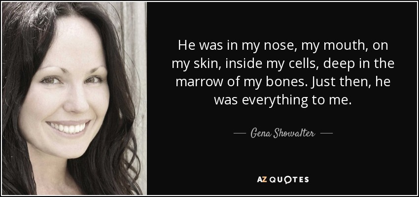 He was in my nose, my mouth, on my skin, inside my cells, deep in the marrow of my bones. Just then, he was everything to me. - Gena Showalter
