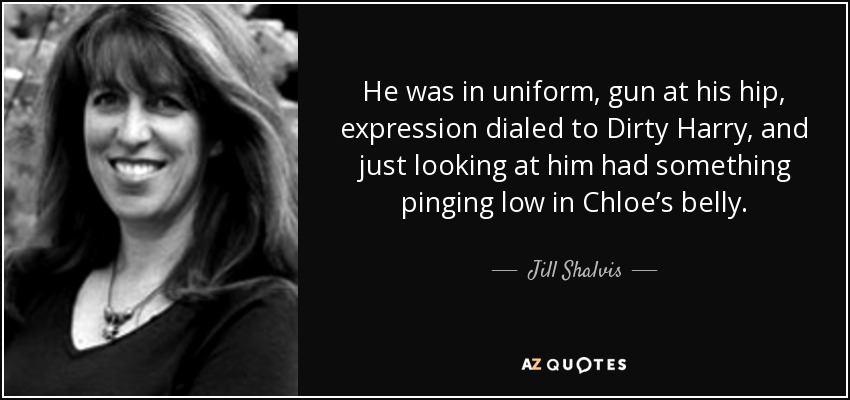 He was in uniform, gun at his hip, expression dialed to Dirty Harry, and just looking at him had something pinging low in Chloe’s belly. - Jill Shalvis