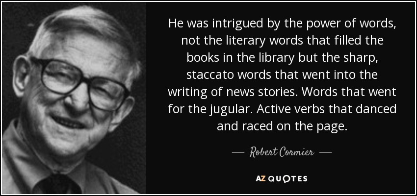 He was intrigued by the power of words, not the literary words that filled the books in the library but the sharp, staccato words that went into the writing of news stories. Words that went for the jugular. Active verbs that danced and raced on the page. - Robert Cormier