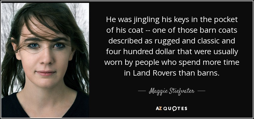 He was jingling his keys in the pocket of his coat -- one of those barn coats described as rugged and classic and four hundred dollar that were usually worn by people who spend more time in Land Rovers than barns. - Maggie Stiefvater