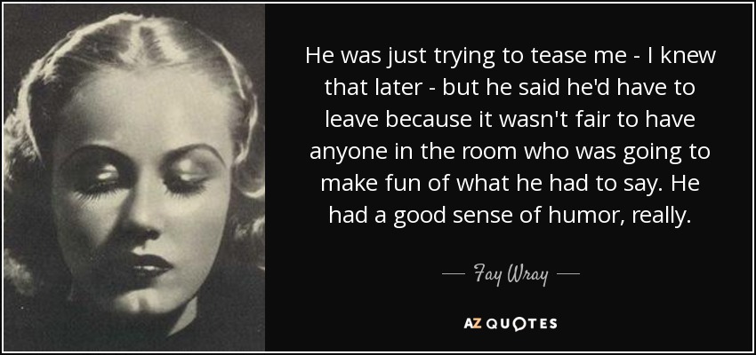 He was just trying to tease me - I knew that later - but he said he'd have to leave because it wasn't fair to have anyone in the room who was going to make fun of what he had to say. He had a good sense of humor, really. - Fay Wray