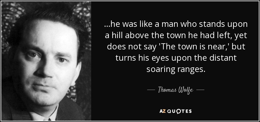 ...he was like a man who stands upon a hill above the town he had left, yet does not say 'The town is near,' but turns his eyes upon the distant soaring ranges. - Thomas Wolfe