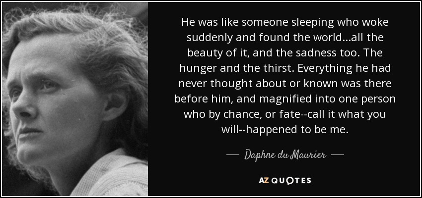 He was like someone sleeping who woke suddenly and found the world...all the beauty of it, and the sadness too. The hunger and the thirst. Everything he had never thought about or known was there before him, and magnified into one person who by chance, or fate--call it what you will--happened to be me. - Daphne du Maurier