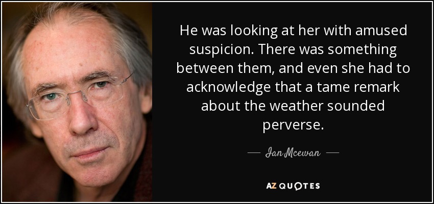 He was looking at her with amused suspicion. There was something between them, and even she had to acknowledge that a tame remark about the weather sounded perverse. - Ian Mcewan