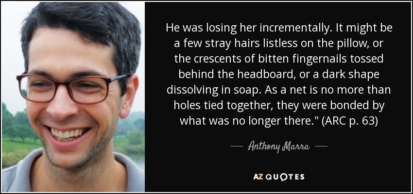 He was losing her incrementally. It might be a few stray hairs listless on the pillow, or the crescents of bitten fingernails tossed behind the headboard, or a dark shape dissolving in soap. As a net is no more than holes tied together, they were bonded by what was no longer there.