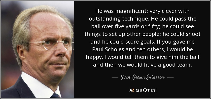 He was magnificent; very clever with outstanding technique. He could pass the ball over five yards or fifty; he could see things to set up other people; he could shoot and he could score goals. If you gave me Paul Scholes and ten others, I would be happy. I would tell them to give him the ball and then we would have a good team. - Sven-Goran Eriksson