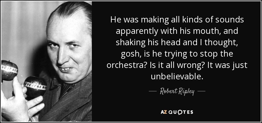 He was making all kinds of sounds apparently with his mouth, and shaking his head and I thought, gosh, is he trying to stop the orchestra? Is it all wrong? It was just unbelievable. - Robert Ripley