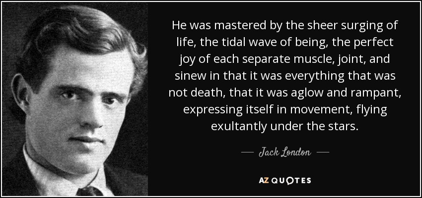 He was mastered by the sheer surging of life, the tidal wave of being, the perfect joy of each separate muscle, joint, and sinew in that it was everything that was not death, that it was aglow and rampant, expressing itself in movement, flying exultantly under the stars. - Jack London