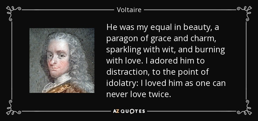 He was my equal in beauty, a paragon of grace and charm, sparkling with wit, and burning with love. I adored him to distraction, to the point of idolatry: I loved him as one can never love twice. - Voltaire