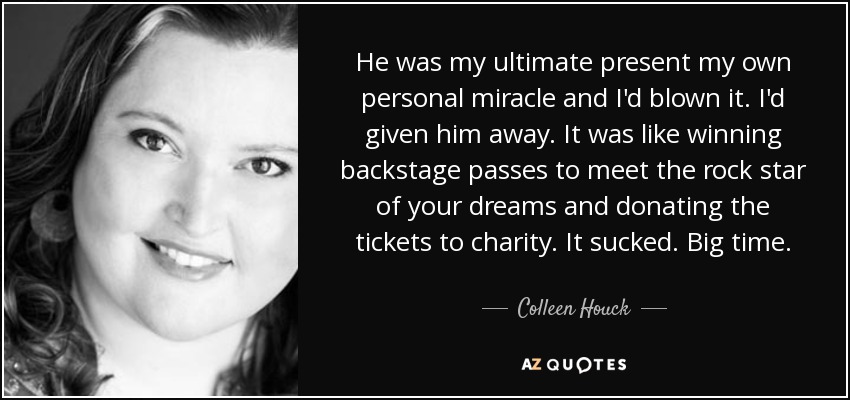 He was my ultimate present my own personal miracle and I'd blown it. I'd given him away. It was like winning backstage passes to meet the rock star of your dreams and donating the tickets to charity. It sucked. Big time. - Colleen Houck