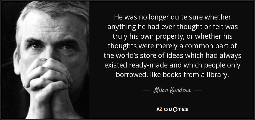 He was no longer quite sure whether anything he had ever thought or felt was truly his own property, or whether his thoughts were merely a common part of the world’s store of ideas which had always existed ready-made and which people only borrowed, like books from a library. - Milan Kundera