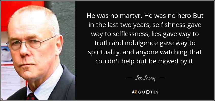 He was no martyr. He was no hero But in the last two years, selfishness gave way to selflessness, lies gave way to truth and indulgence gave way to spirituality, and anyone watching that couldn't help but be moved by it. - Lex Lasry