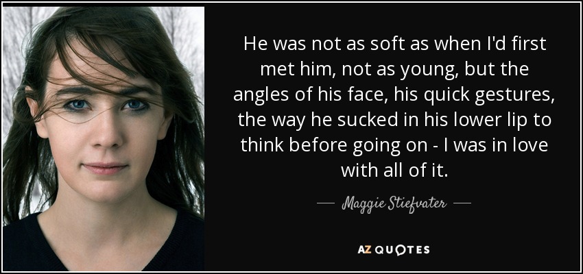 He was not as soft as when I'd first met him, not as young, but the angles of his face, his quick gestures, the way he sucked in his lower lip to think before going on - I was in love with all of it. - Maggie Stiefvater