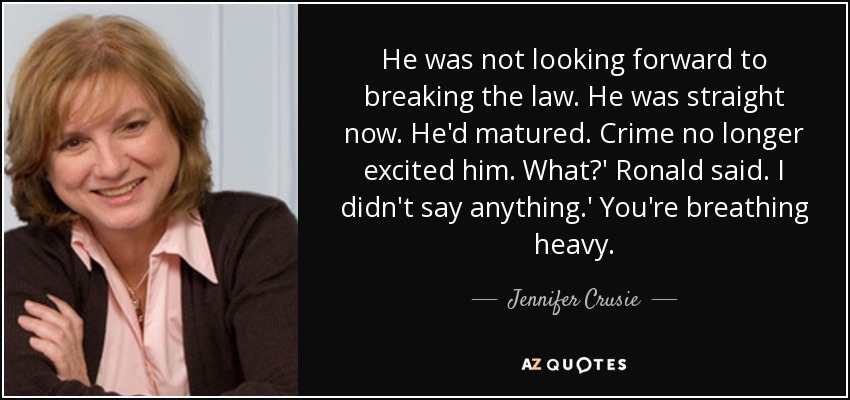 He was not looking forward to breaking the law. He was straight now. He'd matured. Crime no longer excited him. What?' Ronald said. I didn't say anything.' You're breathing heavy. - Jennifer Crusie