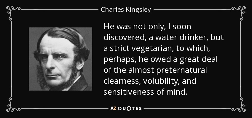 He was not only, I soon discovered, a water drinker, but a strict vegetarian, to which, perhaps, he owed a great deal of the almost preternatural clearness, volubility, and sensitiveness of mind. - Charles Kingsley