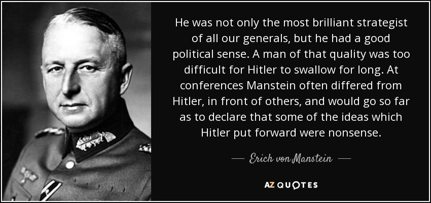He was not only the most brilliant strategist of all our generals, but he had a good political sense. A man of that quality was too difficult for Hitler to swallow for long. At conferences Manstein often differed from Hitler, in front of others, and would go so far as to declare that some of the ideas which Hitler put forward were nonsense. - Erich von Manstein