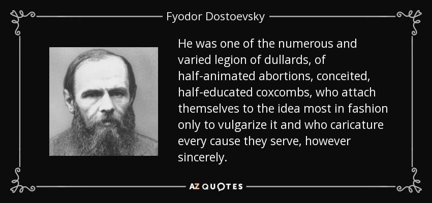 He was one of the numerous and varied legion of dullards, of half-animated abortions, conceited, half-educated coxcombs, who attach themselves to the idea most in fashion only to vulgarize it and who caricature every cause they serve, however sincerely. - Fyodor Dostoevsky