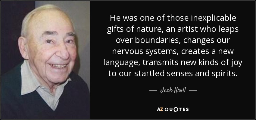 He was one of those inexplicable gifts of nature, an artist who leaps over boundaries, changes our nervous systems, creates a new language, transmits new kinds of joy to our startled senses and spirits. - Jack Kroll