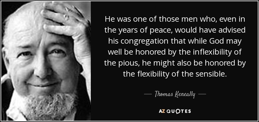 He was one of those men who, even in the years of peace, would have advised his congregation that while God may well be honored by the inflexibility of the pious, he might also be honored by the flexibility of the sensible. - Thomas Keneally