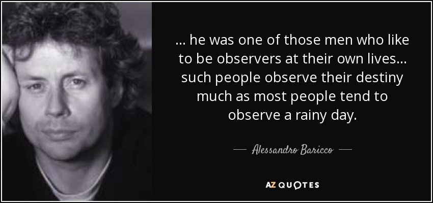 ... he was one of those men who like to be observers at their own lives ... such people observe their destiny much as most people tend to observe a rainy day. - Alessandro Baricco