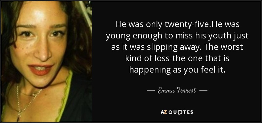 He was only twenty-five.He was young enough to miss his youth just as it was slipping away. The worst kind of loss-the one that is happening as you feel it. - Emma Forrest