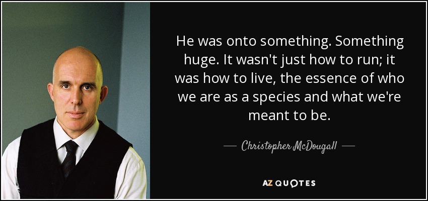 He was onto something. Something huge. It wasn't just how to run; it was how to live, the essence of who we are as a species and what we're meant to be. - Christopher McDougall