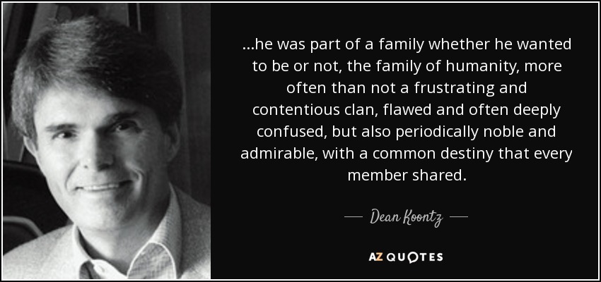 ...he was part of a family whether he wanted to be or not, the family of humanity, more often than not a frustrating and contentious clan, flawed and often deeply confused, but also periodically noble and admirable, with a common destiny that every member shared. - Dean Koontz