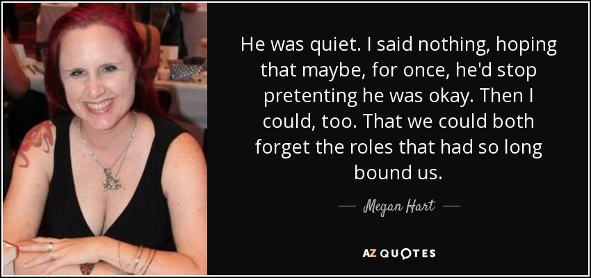He was quiet. I said nothing, hoping that maybe, for once, he'd stop pretenting he was okay. Then I could, too. That we could both forget the roles that had so long bound us. - Megan Hart