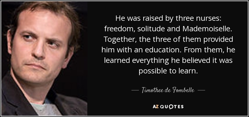 He was raised by three nurses: freedom, solitude and Mademoiselle. Together, the three of them provided him with an education. From them, he learned everything he believed it was possible to learn. - Timothee de Fombelle
