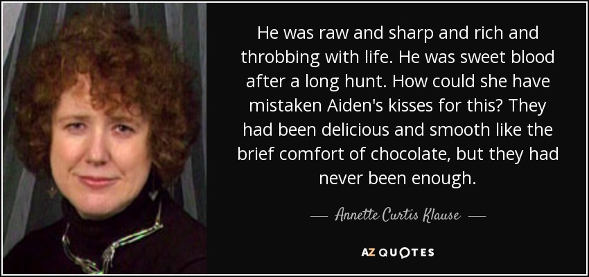 He was raw and sharp and rich and throbbing with life. He was sweet blood after a long hunt. How could she have mistaken Aiden's kisses for this? They had been delicious and smooth like the brief comfort of chocolate, but they had never been enough. - Annette Curtis Klause