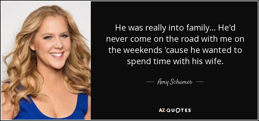 He was really into family... He'd never come on the road with me on the weekends 'cause he wanted to spend time with his wife. - Amy Schumer