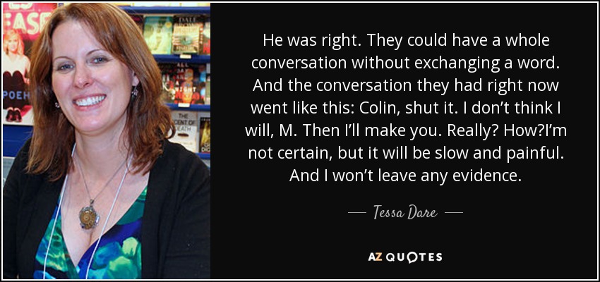 He was right. They could have a whole conversation without exchanging a word. And the conversation they had right now went like this: Colin, shut it. I don’t think I will, M. Then I’ll make you. Really? How?I’m not certain, but it will be slow and painful. And I won’t leave any evidence. - Tessa Dare