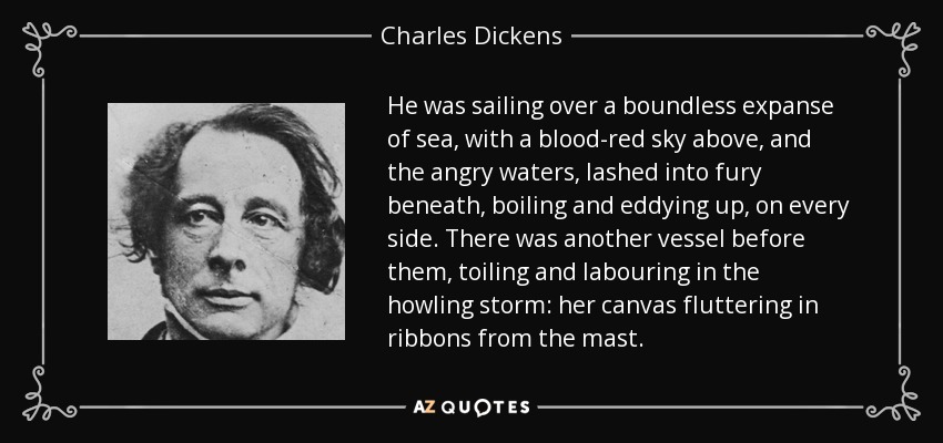 He was sailing over a boundless expanse of sea, with a blood-red sky above, and the angry waters, lashed into fury beneath, boiling and eddying up, on every side. There was another vessel before them, toiling and labouring in the howling storm: her canvas fluttering in ribbons from the mast. - Charles Dickens